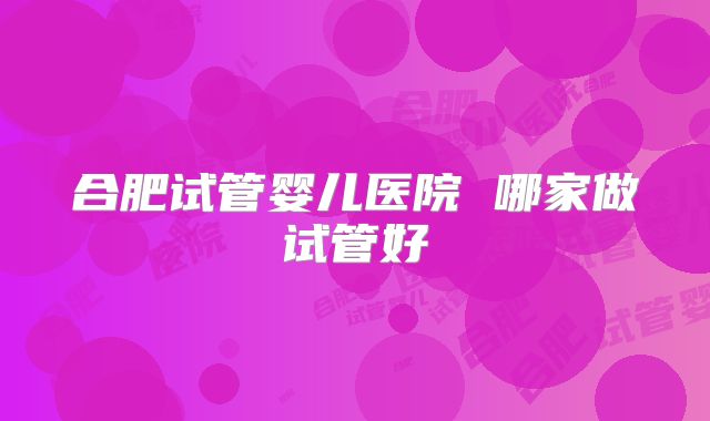 合肥试管婴儿医院 哪家做试管好
