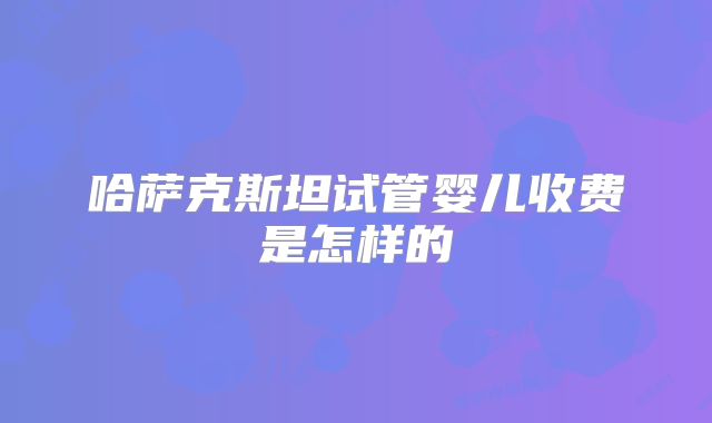 哈萨克斯坦试管婴儿收费是怎样的