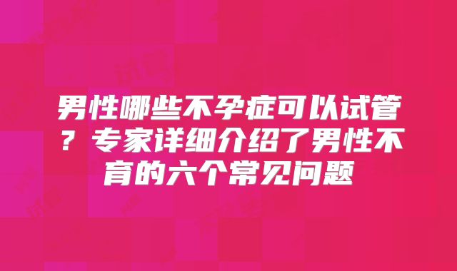 男性哪些不孕症可以试管？专家详细介绍了男性不育的六个常见问题