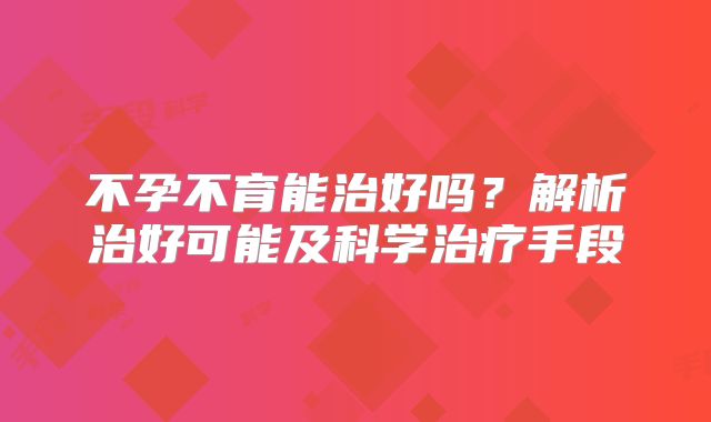 不孕不育能治好吗？解析治好可能及科学治疗手段