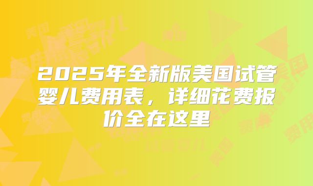 2025年全新版美国试管婴儿费用表，详细花费报价全在这里
