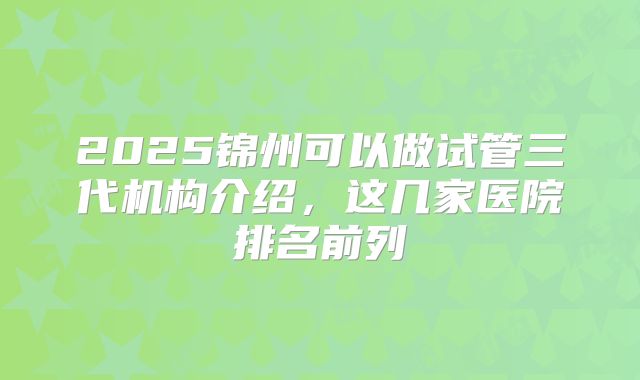 2025锦州可以做试管三代机构介绍,这几家医院排名前列