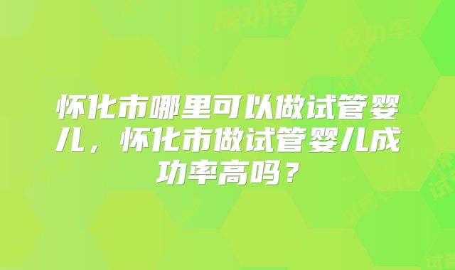 怀化市哪里可以做试管婴儿,怀化市做试管婴儿成功率高吗?
