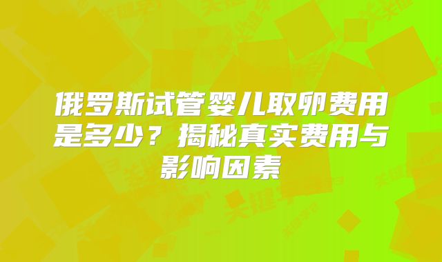 俄罗斯试管婴儿取卵费用是多少?揭秘真实费用与影响因素