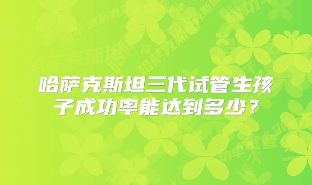 哈萨克斯坦三代试管生孩子成功率能达到多少？