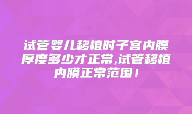 试管婴儿移植时子宫内膜厚度多少才正常,试管移植内膜正常范围！