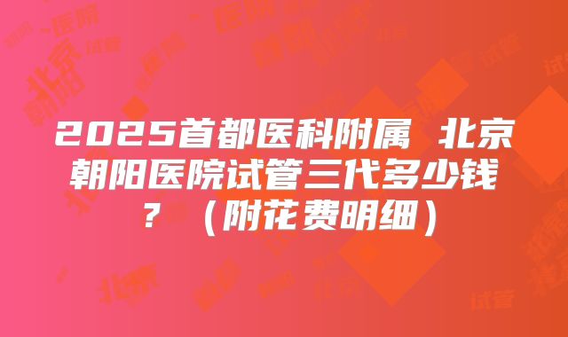 2025首都医科附属 北京朝阳医院试管三代多少钱？（附花费明细）
