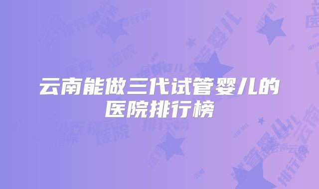 云南能做三代试管婴儿的医院排行榜