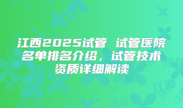 江西2025试管 试管医院名单排名介绍，试管技术资质详细解读