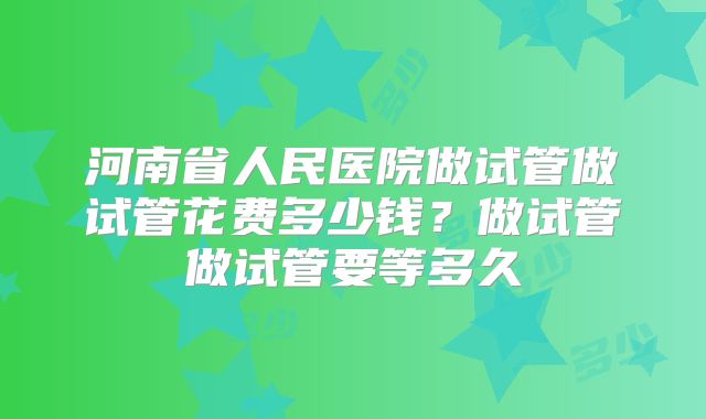河南省人民医院做试管做试管花费多少钱？做试管做试管要等多久