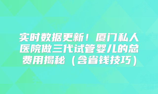 实时数据更新!厦门私人医院做三代试管婴儿的总费用揭秘(含省钱技巧)
