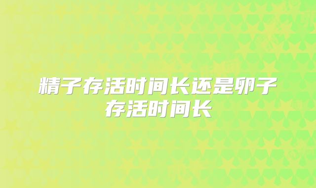 精子存活时间长还是卵子存活时间长