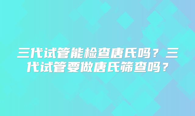 三代试管能检查唐氏吗？三代试管要做唐氏筛查吗？