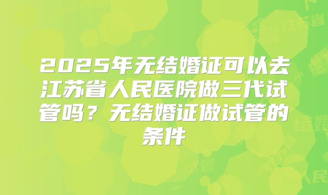 2025年无结婚证可以去江苏省人民医院做三代试管吗?无结婚证做试管的条件