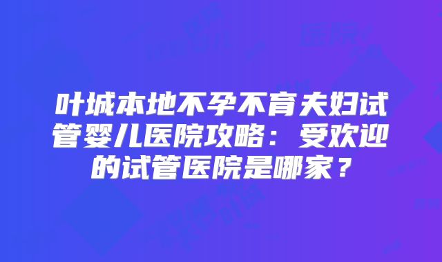 叶城本地不孕不育夫妇试管婴儿医院攻略：受欢迎的试管医院是哪家？
