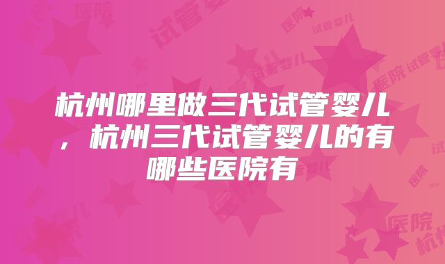 杭州哪里做三代试管婴儿，杭州三代试管婴儿的有哪些医院有