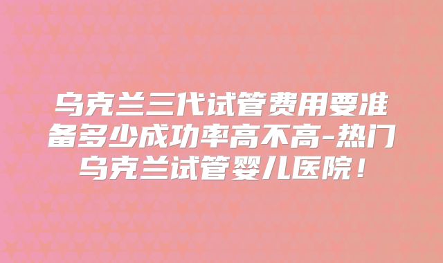乌克兰三代试管费用要准备多少成功率高不高-热门乌克兰试管婴儿医院！