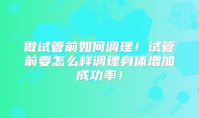 做试管前如何调理!试管前要怎么样调理身体增加成功率!