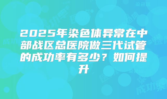 2025年染色体异常在中部战区总医院做三代试管的成功率有多少?如何提升