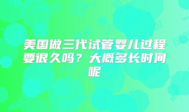 美国做三代试管婴儿过程要很久吗？大概多长时间呢