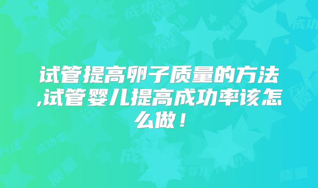试管提高卵子质量的方法,试管婴儿提高成功率该怎么做！