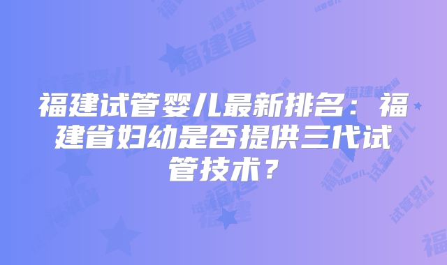 福建试管婴儿最新排名:福建省妇幼是否提供三代试管技术?