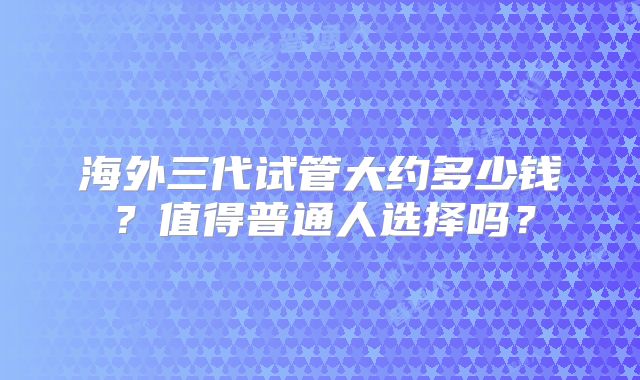 海外三代试管大约多少钱?值得普通人选择吗?