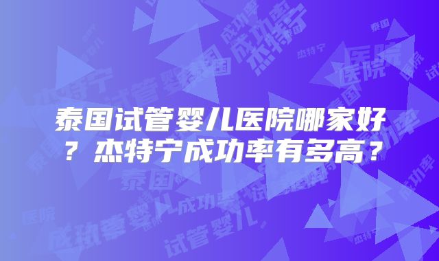 泰国试管婴儿医院哪家好？杰特宁成功率有多高？