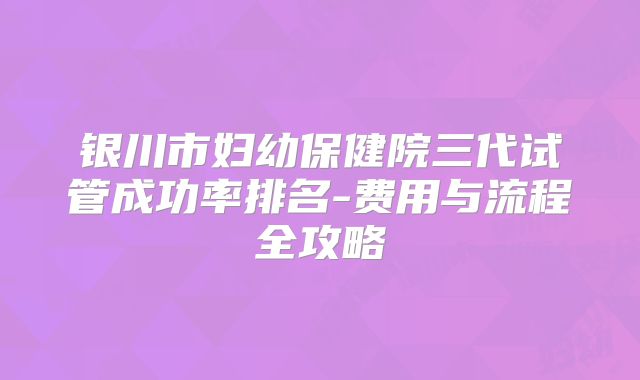 银川市妇幼保健院三代试管成功率排名-费用与流程全攻略
