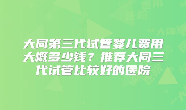 大同第三代试管婴儿费用大概多少钱?推荐大同三代试管比较好的医院