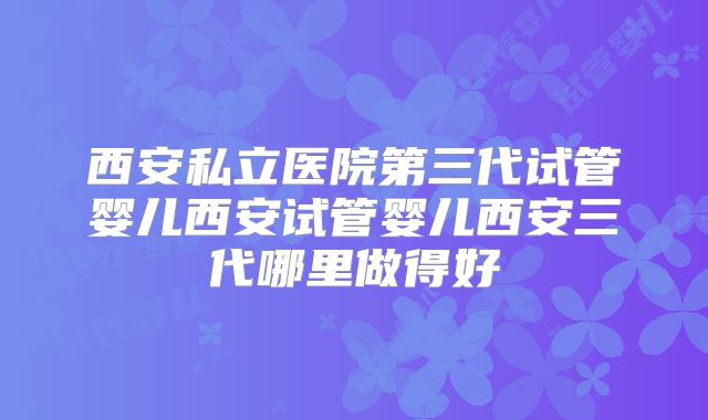 西安私立医院第三代试管婴儿西安试管婴儿西安三代哪里做得好