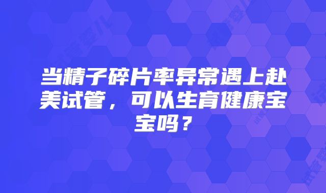 当精子碎片率异常遇上赴美试管,可以生育健康宝宝吗?