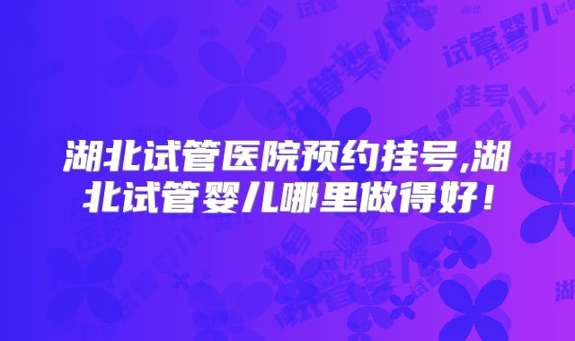 湖北试管医院预约挂号,湖北试管婴儿哪里做得好！