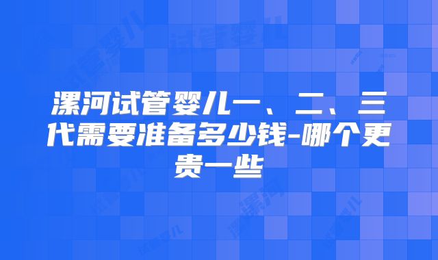 漯河试管婴儿一、二、三代需要准备多少钱-哪个更贵一些