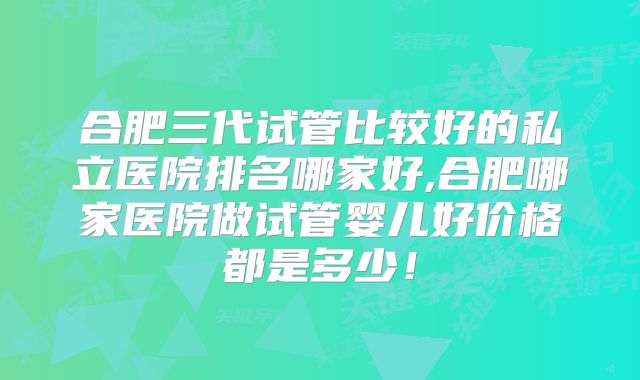 合肥三代试管比较好的私立医院排名哪家好,合肥哪家医院做试管婴儿好价格都是多少!