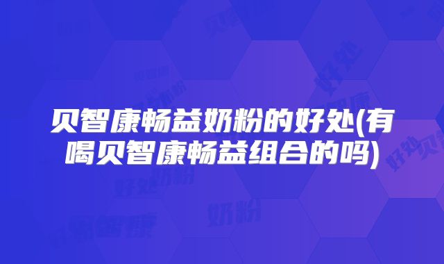 贝智康畅益奶粉的好处(有喝贝智康畅益组合的吗)