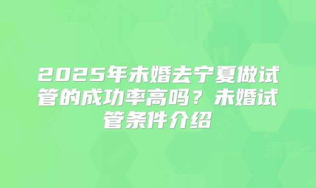 2025年未婚去宁夏做试管的成功率高吗？未婚试管条件介绍