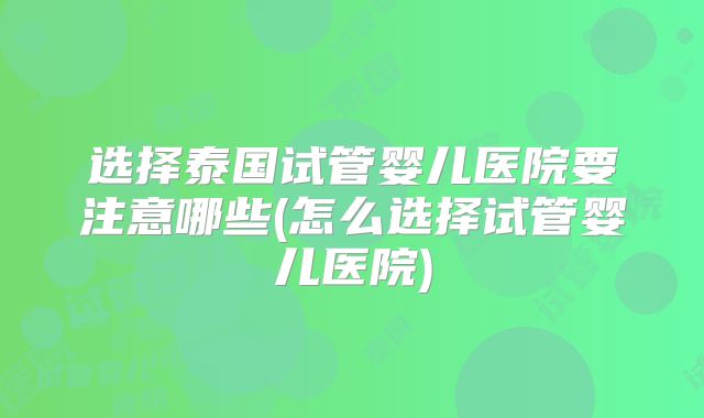 选择泰国试管婴儿医院要注意哪些(怎么选择试管婴儿医院)