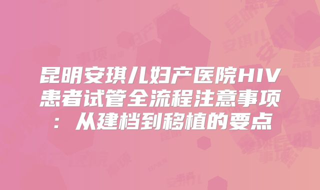 昆明安琪儿妇产医院HIV患者试管全流程注意事项：从建档到移植的要点