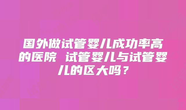 国外做试管婴儿成功率高的医院 试管婴儿与试管婴儿的区大吗？