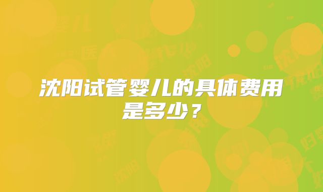 沈阳试管婴儿的具体费用是多少？