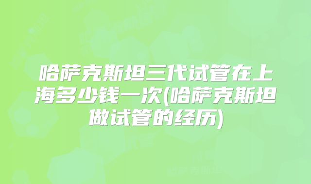 哈萨克斯坦三代试管在上海多少钱一次(哈萨克斯坦做试管的经历)