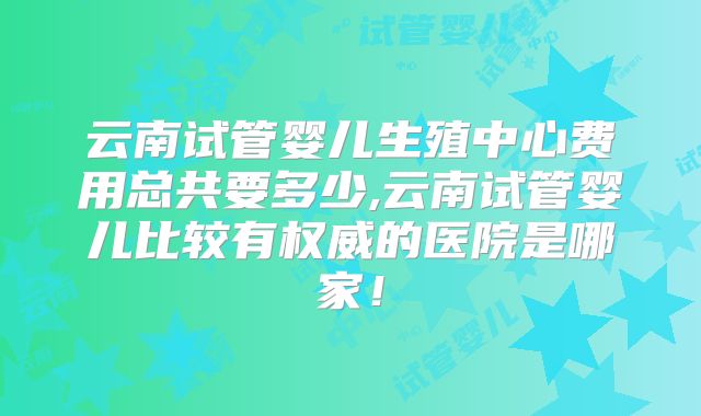 云南试管婴儿生殖中心费用总共要多少,云南试管婴儿比较有权威的医院是哪家!