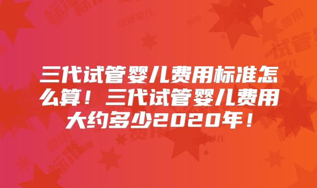三代试管婴儿费用标准怎么算！三代试管婴儿费用大约多少2020年！
