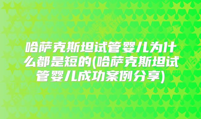 哈萨克斯坦试管婴儿为什么都是短的(哈萨克斯坦试管婴儿成功案例分享)