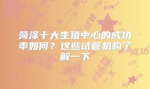 菏泽十大生殖中心的成功率如何？这些试管机构了解一下