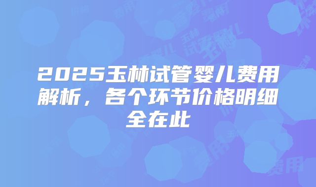2025玉林试管婴儿费用解析，各个环节价格明细全在此