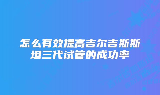 怎么有效提高吉尔吉斯斯坦三代试管的成功率