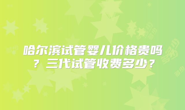 哈尔滨试管婴儿价格贵吗?三代试管收费多少?