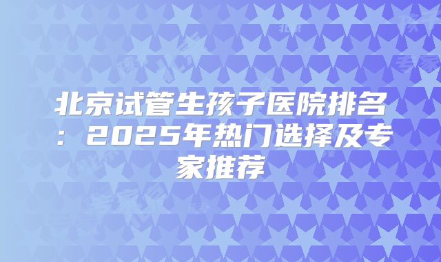 北京试管生孩子医院排名：2025年热门选择及专家推荐